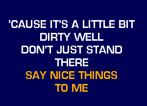 'CAUSE ITS A LITTLE BIT
DIRTY WELL
DON'T JUST STAND
THERE
SAY NICE THINGS
TO ME