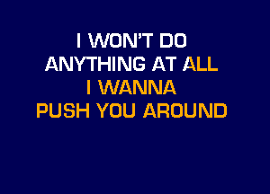 I WON'T DO
ANYTHING AT ALL
I WANNA

PUSH YOU AROUND