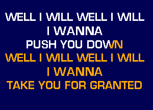 WELL I INILL WELL I INILL

I WANNA
PUSH YOU DOWN
WELL I INILL WELL I INILL

I WANNA
TAKE YOU FOR GRANTED