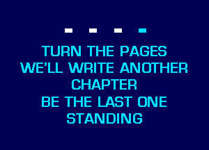 TURN THE PAGES
WE'LL WRITE ANOTHER
CHAPTER
BE THE LAST ONE
STANDING