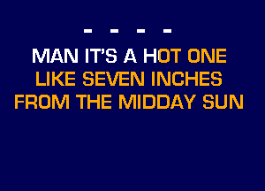 MAN ITS A HOT ONE
LIKE SEVEN INCHES
FROM THE MIDDAY SUN