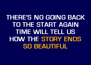 THERE'S NU GOING BACK
TO THE START AGAIN
TIME WILL TELL US
HOW THE STORY ENDS
SO BEAUTIFUL