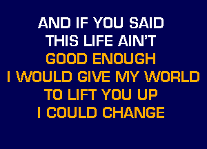 AND IF YOU SAID
THIS LIFE AIN'T
GOOD ENOUGH

I WOULD GIVE MY WORLD
T0 LIFT YOU UP
I COULD CHANGE