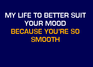 MY LIFE T0 BETTER SUIT
YOUR MOOD
BECAUSE YOU'RE SO
SMOOTH
