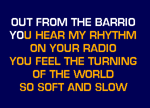 OUT FROM THE BARRIO
YOU HEAR MY RHYTHM
ON YOUR RADIO
YOU FEEL THE TURNING
OF THE WORLD
80 SOFT AND SLOW