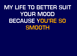 MY LIFE T0 BETTER SUIT
YOUR MOOD
BECAUSE YOU'RE SO
SMOOTH
