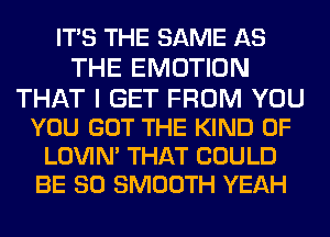 ITS THE SAME AS
THE EMOTION
THAT I GET FROM YOU
YOU GOT THE KIND OF

LOVIN' THAT COULD
BE SO SMOOTH YEAH