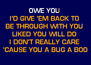 OWE YOU
I'D GIVE 'EM BACK TO
BE THROUGH WITH YOU
LIKED YOU WILL DO
I DON'T REALLY CARE
'CAUSE YOU A BUG A BOO