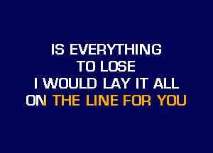 IS EVERYTHING
TO LOSE

I WOULD LAY IT ALL
ON THE LINE FOR YOU