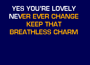 YES YOU'RE LOVELY
NEVER EVER CHANGE
KEEP THAT
BREATHLESS CHARM