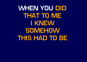 WHEN YOU DID
THAT TO ME
I KNEW
SOMEHOW

THIS HAD TO BE
