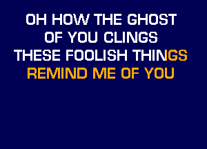 0H HOW THE GHOST
OF YOU CLINGS
THESE FOOLISH THINGS
REMIND ME OF YOU
