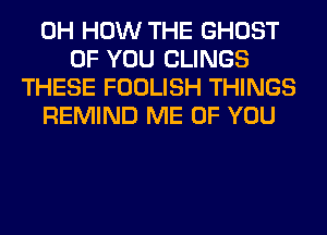 0H HOW THE GHOST
OF YOU CLINGS
THESE FOOLISH THINGS
REMIND ME OF YOU