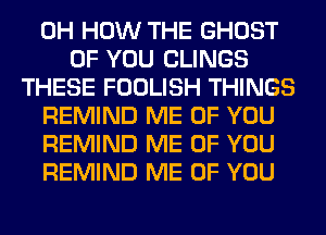 0H HOW THE GHOST
OF YOU CLINGS
THESE FOOLISH THINGS
REMIND ME OF YOU
REMIND ME OF YOU
REMIND ME OF YOU