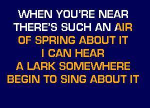 WHEN YOU'RE NEAR
THERE'S SUCH AN AIR
0F SPRING ABOUT IT
I CAN HEAR
A LARK SOMEINHERE
BEGIN TO SING ABOUT IT