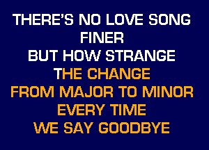 THERE'S N0 LOVE SONG
FINER
BUT HOW STRANGE
THE CHANGE
FROM MAJOR T0 MINOR
EVERY TIME
WE SAY GOODBYE