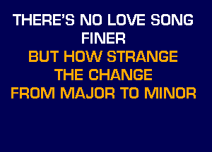 THERE'S N0 LOVE SONG
FINER
BUT HOW STRANGE
THE CHANGE
FROM MAJOR T0 MINOR