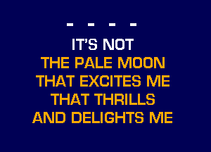 ITS NOT
THE PALE MOON
THAT EXCITES ME
THAT THRILLS
AND DELIGHTS ME

g