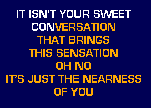 IT ISN'T YOUR SWEET
CONVERSATION
THAT BRINGS
THIS SENSATION
OH NO
ITS JUST THE NEARNESS
OF YOU