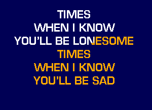 TIMES
WHEN I KNOW
YOU'LL BE LONESOME
TIMES
WHEN I KNOW
YOU'LL BE SAD