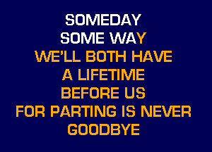 SOMEDAY
SOME WAY
WE'LL BOTH HAVE
A LIFETIME
BEFORE US
FOR PARTING IS NEVER
GOODBYE