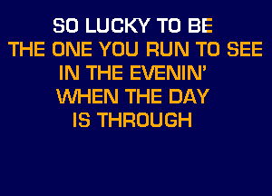 SO LUCKY TO BE
THE ONE YOU RUN TO SEE
IN THE EVENIN'
WHEN THE DAY
IS THROUGH
