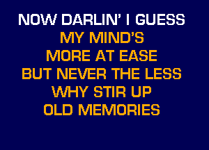 NOW DARLIN' I GUESS
MY MIND'S
MORE AT EASE
BUT NEVER THE LESS
WHY STIR UP
OLD MEMORIES