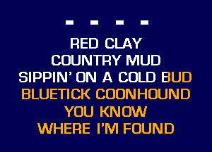 RED CLAY
COUNTRY MUD
SIPPIN' ON A COLD BUD
BLUETICK CUONHOUND
YOU KNOW
WHERE I'M FOUND
