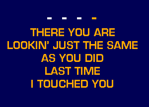 THERE YOU ARE
LOOKIN' JUST THE SAME
AS YOU DID
LAST TIME
I TOUCHED YOU