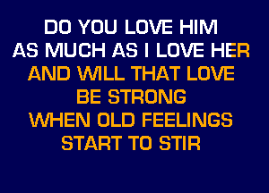 DO YOU LOVE HIM
AS MUCH AS I LOVE HER
AND WILL THAT LOVE
BE STRONG
WHEN OLD FEELINGS
START T0 STIR