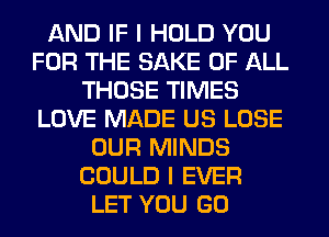 AND IF I HOLD YOU
FOR THE SAKE OF ALL
THOSE TIMES
LOVE MADE US LOSE
OUR MINDS
COULD I EVER
LET YOU GO