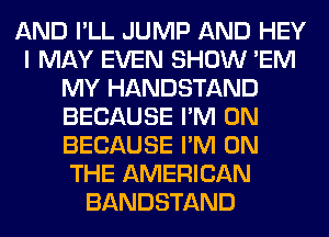 AND I'LL JUMP AND HEY
I MAY EVEN SHOW 'EM
MY HANDSTAND
BECAUSE I'M ON
BECAUSE I'M ON
THE AMERICAN
BANDSTAND