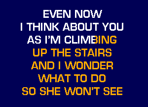 EVEN NOW
I THINK ABOUT YOU
AS PM CLIMBING
UP THE STAIRS
AND I WONDER
WHAT TO DO
SO SHE WON'T SEE