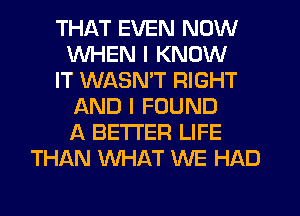 THAT EVEN NOW
WHEN I KNOW
IT WASMT RIGHT
AND I FOUND
A BETTER LIFE
THAN W-IAT WE HAD