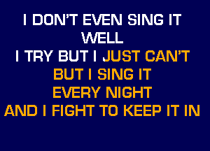 I DON'T EVEN SING IT
WELL
I TRY BUT I JUST CAN'T
BUT I SING IT
EVERY NIGHT
AND I FIGHT TO KEEP IT IN