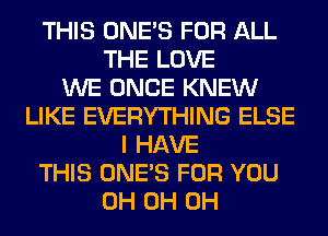 THIS ONE'S FOR ALL
THE LOVE
WE ONCE KNEW
LIKE EVERYTHING ELSE
I HAVE
THIS ONE'S FOR YOU
0H 0H 0H