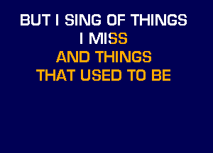 BUT I SING OF THINGS
I MISS
AND THINGS
THAT USED TO BE