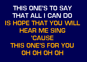 THIS ONE'S TO SAY
THAT ALL I CAN DO
IS HOPE THAT YOU WILL
HEAR ME SING
'CAUSE
THIS ONE'S FOR YOU
0H 0H 0H 0H