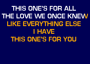 THIS ONE'S FOR ALL
THE LOVE WE ONCE KNEW
LIKE EVERYTHING ELSE
I HAVE
THIS ONE'S FOR YOU