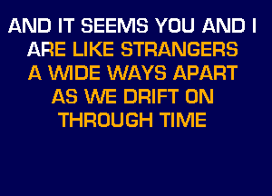 AND IT SEEMS YOU AND I
ARE LIKE STRANGERS
A WIDE WAYS APART

AS WE DRIFT 0N
THROUGH TIME