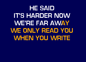 HE SAID
ITS HARDER NOW
WE'RE FAR AWAY
WE ONLY READ YOU
WHEN YOU WRITE