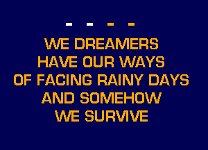 WE DREAMERS
HAVE OUR WAYS
0F FACING RAINY DAYS
AND SOMEHOW
WE SURVIVE