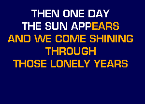 THEN ONE DAY
THE SUN APPEARS
AND WE COME SHINING
THROUGH
THOSE LONELY YEARS