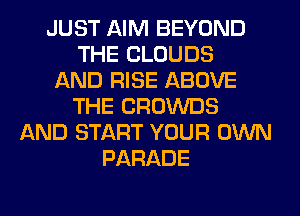 JUST AIM BEYOND
THE CLOUDS
AND RISE ABOVE
THE CROWDS
AND START YOUR OWN
PARADE