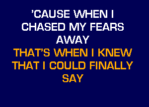 'CAUSE INHEN I
CHASED MY FEARS
AWAY
THAT'S INHEN I KNEW
THAT I COULD FINALLY
SAY