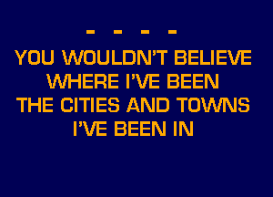 YOU WOULDN'T BELIEVE
WHERE I'VE BEEN
THE CITIES AND TOWNS
I'VE BEEN IN