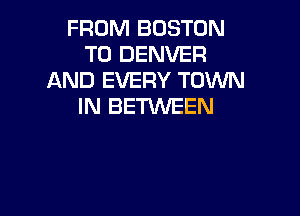 FROM BOSTON
T0 DENVER
AND EVERY TOWN
IN BETWEEN