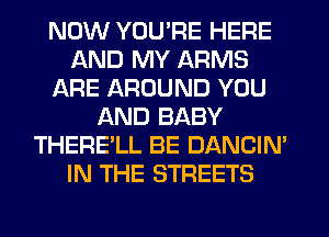 NOW YOU'RE HERE
AND MY ARMS
ARE AROUND YOU
AND BABY
THERE'LL BE DANCIN'
IN THE STREETS