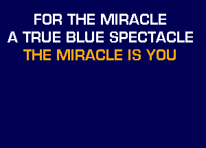 FOR THE MIRACLE
A TRUE BLUE SPECTACLE
THE MIRACLE IS YOU