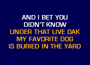 AND I BET YOU
DIDN'T KNOW
UNDER THAT LIVE OAK
MY FAVORITE DOG
IS BURIED IN THE YARD
